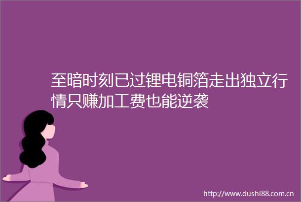至暗时刻已过锂电铜箔走出独立行情只赚加工费也能逆袭