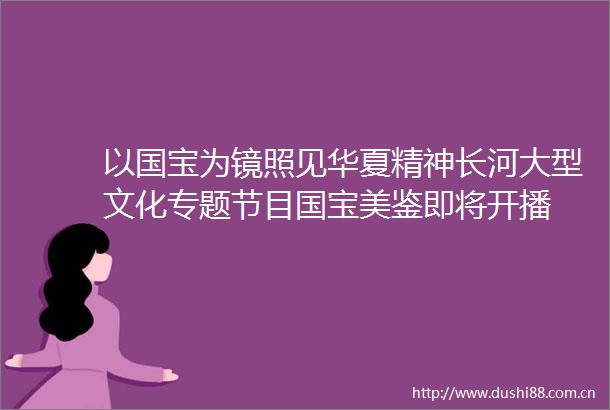 以国宝为镜照见华夏精神长河大型文化专题节目国宝美鉴即将开播