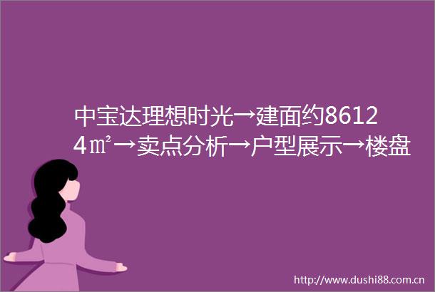 中宝达理想时光→建面约86124㎡→卖点分析→户型展示→楼盘详情