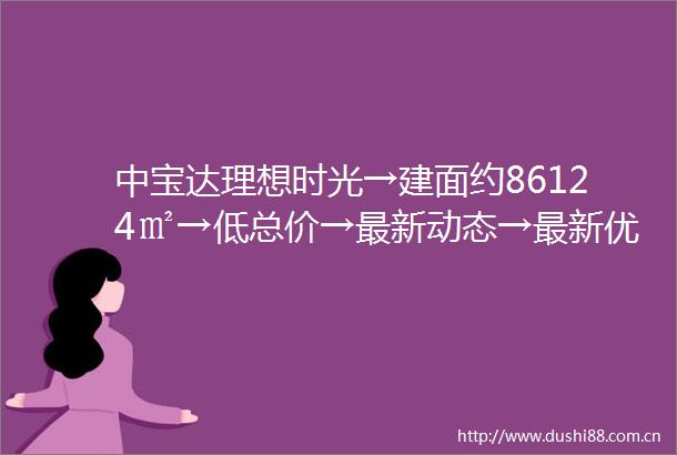 中宝达理想时光→建面约86124㎡→低总价→最新动态→最新优惠