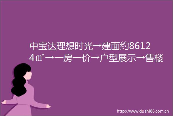 中宝达理想时光→建面约86124㎡→一房一价→户型展示→售楼处电话