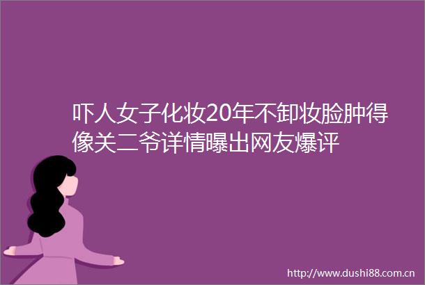 吓人女子化妆20年不卸妆脸肿得像关二爷详情曝出网友爆评