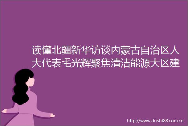 读懂北疆新华访谈内蒙古自治区人大代表毛光辉聚焦清洁能源大区建设服务能源绿色转型