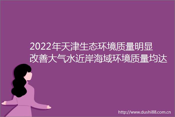 2022年天津生态环境质量明显改善大气水近岸海域环境质量均达到历年来最好水平