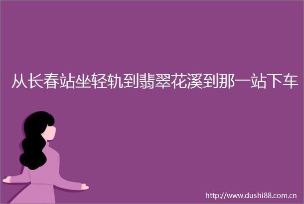 从长春站坐轻轨到翡翠花溪到那一站下车