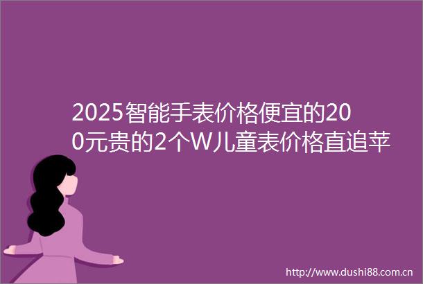 2025智能手表价格便宜的200元贵的2个W儿童表价格直追苹果