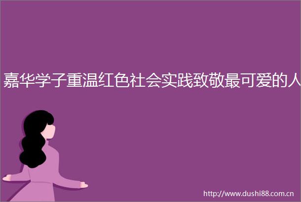 嘉华学子重温红色社会实践致敬最可爱的人