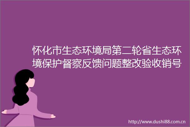 怀化市生态环境局第二轮省生态环境保护督察反馈问题整改验收销号公示表