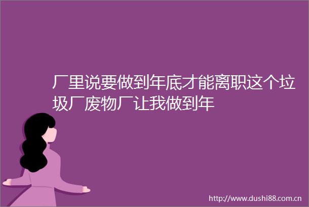 厂里说要做到年底才能离职这个垃圾厂废物厂让我做到年