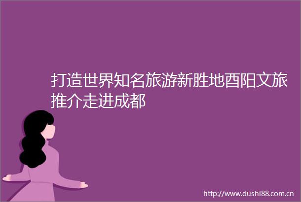 打造世界知名旅游新胜地酉阳文旅推介走进成都