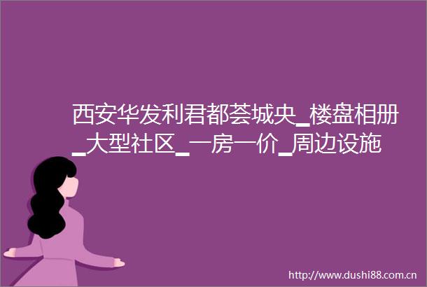 西安华发利君都荟城央▁楼盘相册▁大型社区▁一房一价▁周边设施