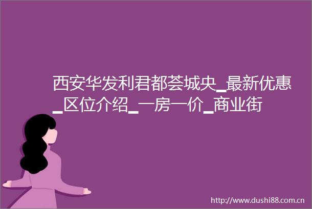 西安华发利君都荟城央▁最新优惠▁区位介绍▁一房一价▁商业街