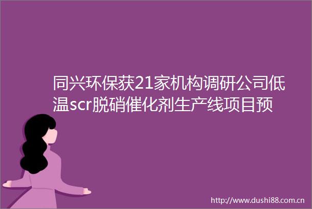 同兴环保获21家机构调研公司低温scr脱硝催化剂生产线项目预计年底投入使用明年将新增产能12000立方米（附调研问答）