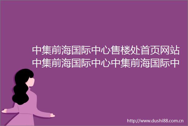 中集前海国际中心售楼处首页网站中集前海国际中心中集前海国际中心欢迎您户型价格容积率样板房配套详情售楼处