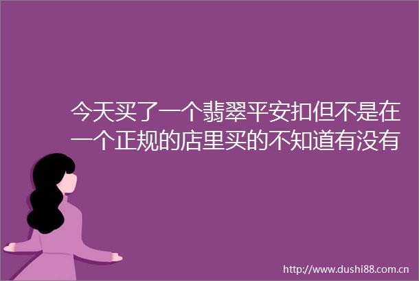 今天买了一个翡翠平安扣但不是在一个正规的店里买的不知道有没有