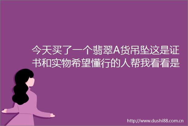 今天买了一个翡翠A货吊坠这是证书和实物希望懂行的人帮我看看是