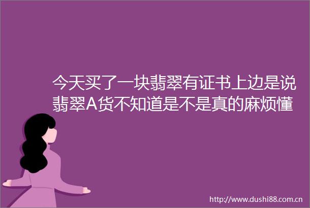 今天买了一块翡翠有证书上边是说翡翠A货不知道是不是真的麻烦懂