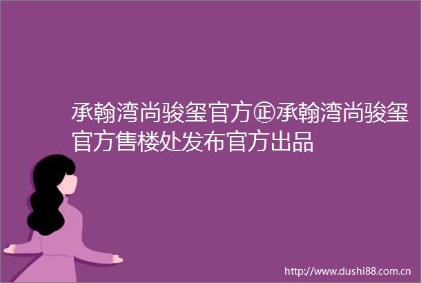 承翰湾尚骏玺官方㊣承翰湾尚骏玺官方售楼处发布官方出品
