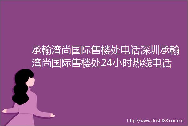 承翰湾尚国际售楼处电话深圳承翰湾尚国际售楼处24小时热线电话营销中心电话