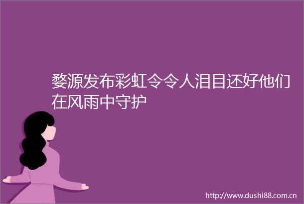 婺源发布彩虹令令人泪目还好他们在风雨中守护