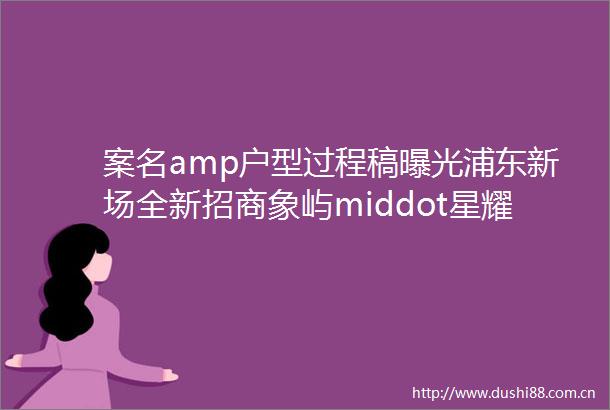 案名amp户型过程稿浦东新场全新招商象屿middot星耀翠湾将推72115㎡房源指导价48万
