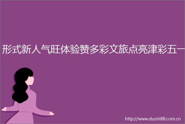 形式新人气旺体验赞多彩文旅点亮津彩五一