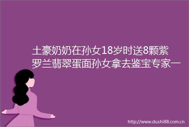 土豪奶奶在孙女18岁时送8颗紫罗兰翡翠蛋面孙女拿去鉴宝专家一估价所有人都呆住了咋了