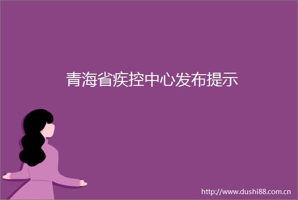 青海省疾控中心发布提示