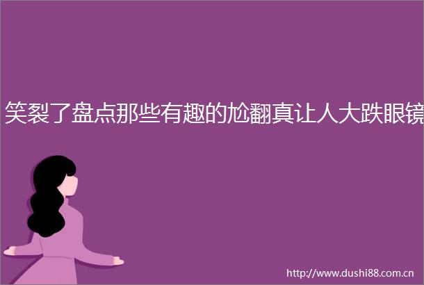笑裂了盘点那些有趣的尬翻真让人大跌眼镜
