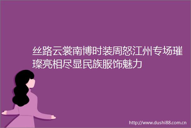 丝路云裳南博时装周怒江州专场璀璨亮相尽显民族服饰魅力