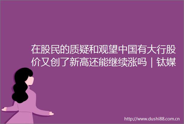 在股民的质疑和观望有大行股价又创了新高还能继续涨吗｜钛媒体金融