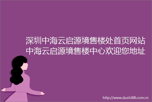 深圳中海云启源境售楼处首页网站中海云启源境售楼中心欢迎您地址备案价户型图