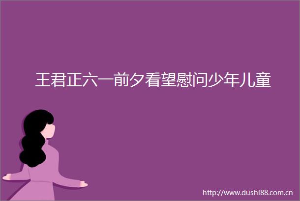 王君正六一前夕看望慰问少年儿童