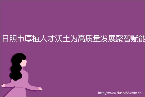 日照市厚植人才沃土为高质量发展聚智赋能