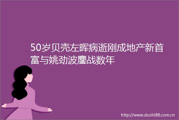 50岁贝壳左晖病逝刚成地产新首富与姚劲波鏖战数年