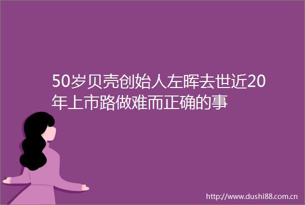 50岁贝壳创始人左晖去世近20年上市路做难而正确的事