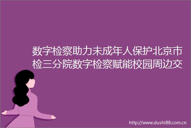 数字检察助力未成年人保护北京市检三分院数字检察赋能校园周边交通安全治理