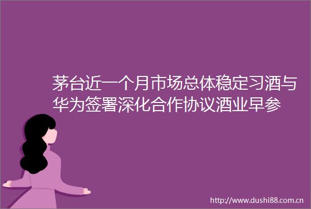 茅台近一个月市场总体稳定习酒与华为签署深化合作协议酒业早参