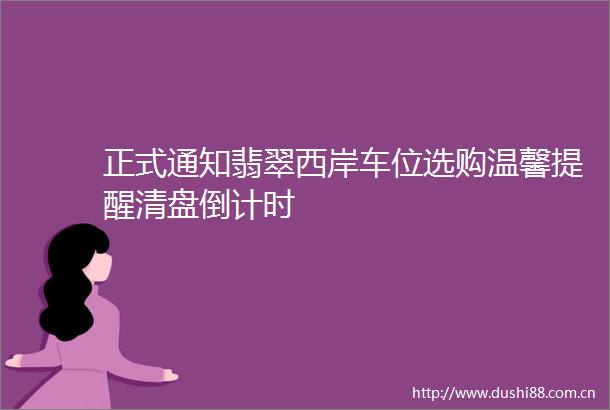 正式通知翡翠西岸车位选购温馨提醒清盘倒计时
