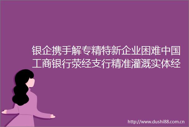 银企携手解专精特新企业困难工商银行荥经支行精准灌溉实体经济