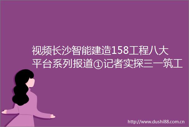 视频长沙智能建造158工程八大平台系列报道①记者实探三一筑工筑享云