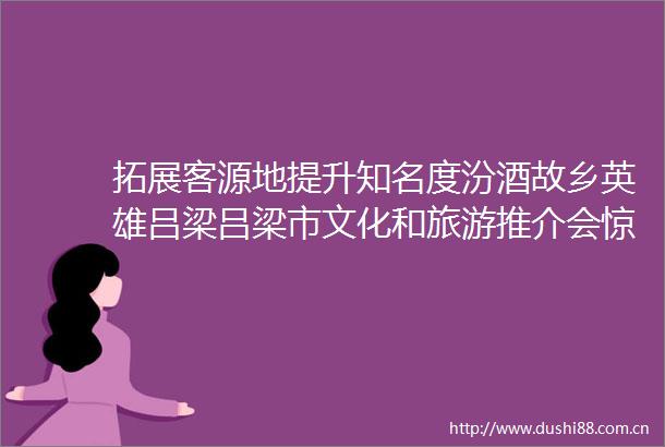 拓展客源地提升知名度汾酒故乡英雄吕梁吕梁市文化和旅游推介会惊艳亮相呼和浩特