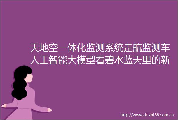 天地空一体化监测系统走航监测车人工智能大模型看碧水蓝天里的新质生产力（人与自然）
