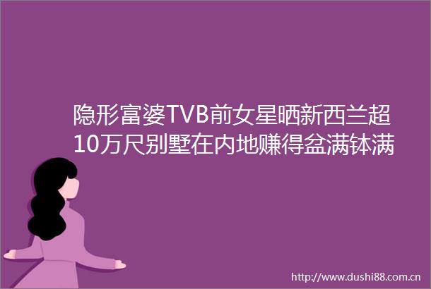 隐形富婆TVB前女星晒新西兰超10万尺别墅在内地赚得盆满钵满