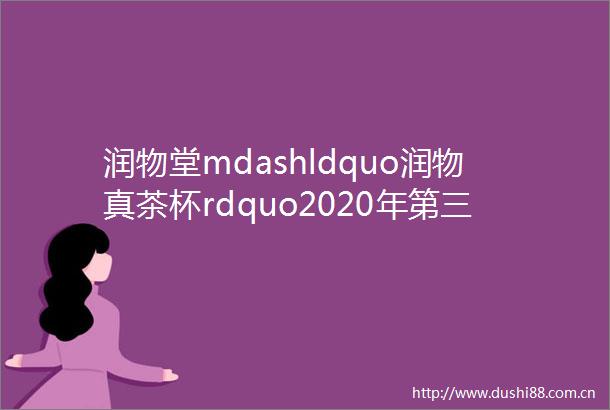 润物堂mdashldquo润物真茶杯rdquo2020年第三届咏茶诗词赛amp铭文赛正赛通知