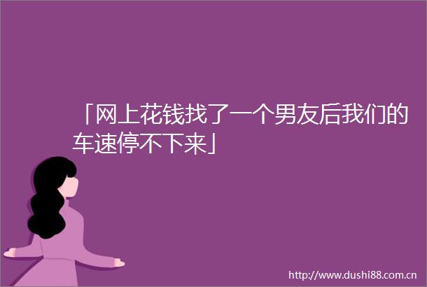 「网上花钱找了一个男友后我们的车速停不下来」