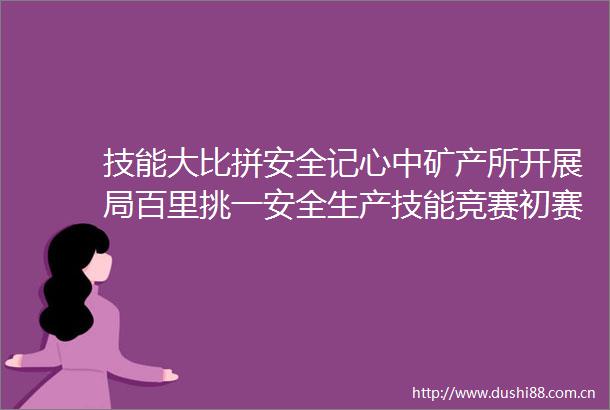 技能大比拼安全记心中矿产所开展局百里挑一安全生产技能竞赛初赛暨所2025年安康杯竞赛活动