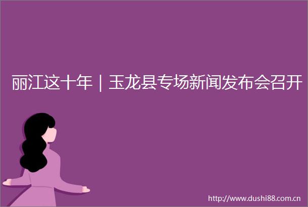 丽江这十年｜玉龙县专场新闻发布会召开