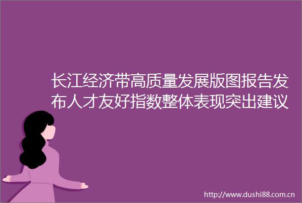 长江经济带高质量发展版图报告发布人才友好指数整体表现突出建议加强跨区域协调机制建设