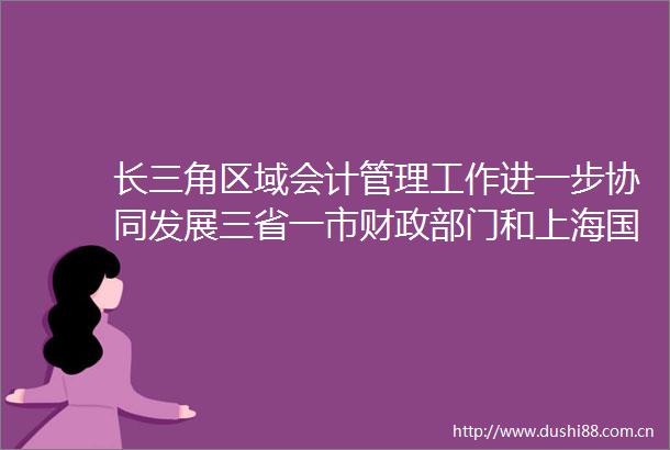 长三角区域会计管理工作进一步协同发展三省一市财政部门和上海会计学院共同签署会计管理合作备忘录